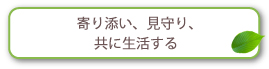 寄り添い、見守り、共に生活する